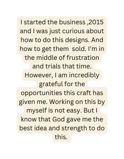 I started the business 2015 and I was just curious about how to do this designs And how to get them sold I m in the middle of frustration and trials that time However I am incredibly grateful for the opportunities this craft has given me Working on this by myself is not easy But I know that God gave me the best idea and strength to do this
